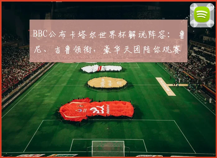 BBC公布卡塔尔世界杯解说阵容：鲁尼、吉鲁领衔，豪华天团陪你观赛！