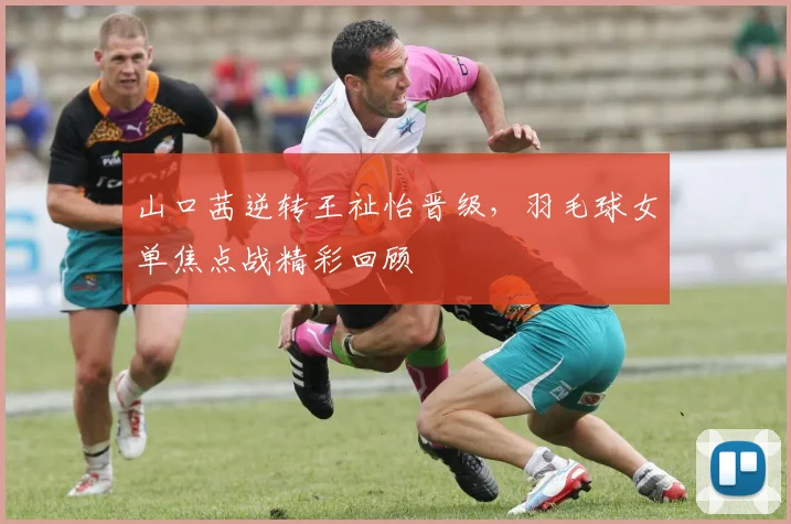 山口茜逆转王祉怡晋级，羽毛球女单焦点战精彩回顾