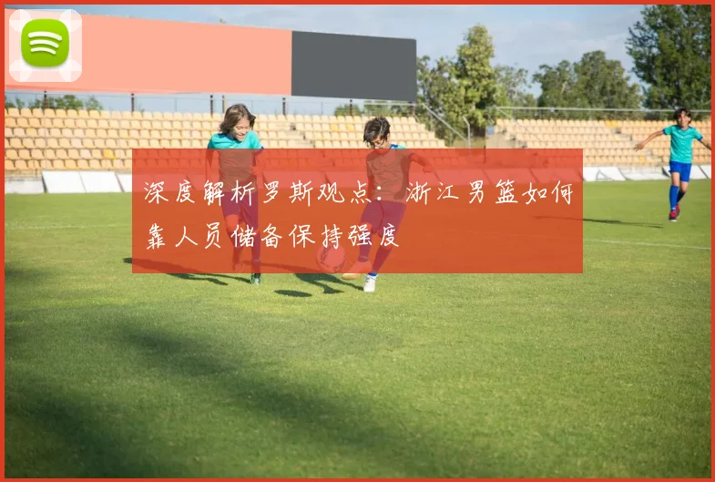 深度解析罗斯观点：浙江男篮如何靠人员储备保持强度
