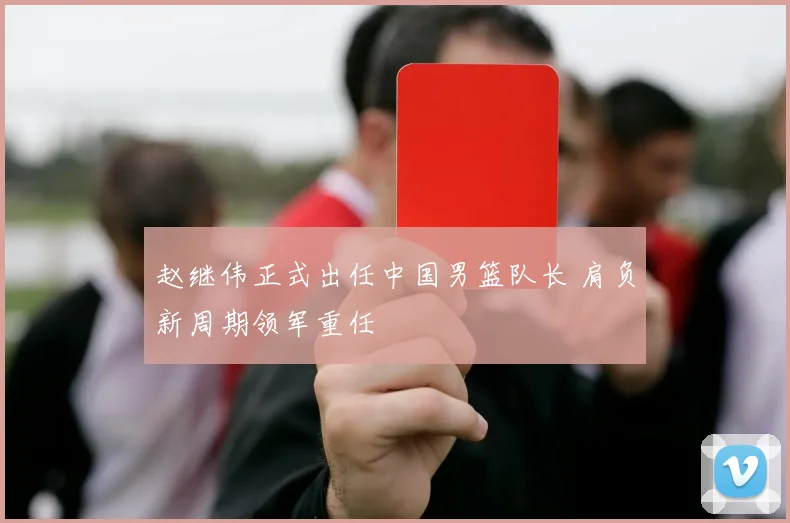赵继伟正式出任中国男篮队长 肩负新周期领军重任