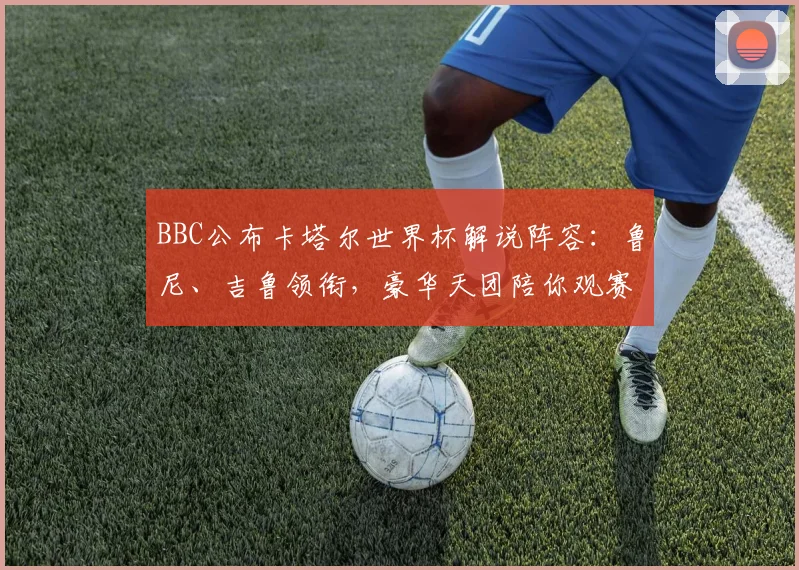 BBC公布卡塔尔世界杯解说阵容:鲁尼、吉鲁领衔,豪华天团陪你观赛!