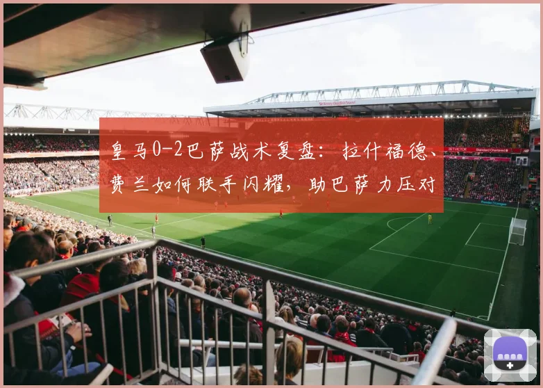 皇马0-2巴萨战术复盘：拉什福德、费兰如何联手闪耀，助巴萨力压对手