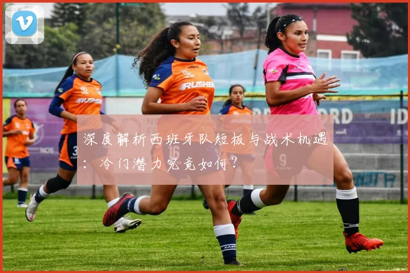 深度解析西班牙队短板与战术机遇:冷门潜力究竟如何?