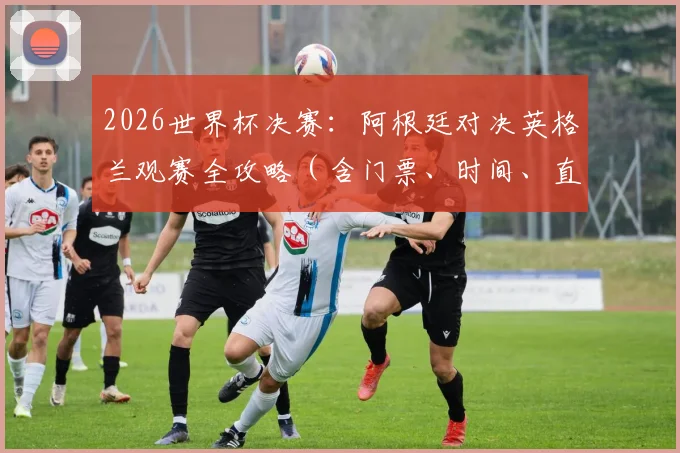 2026世界杯决赛：阿根廷对决英格兰观赛全攻略（含门票、时间、直播）