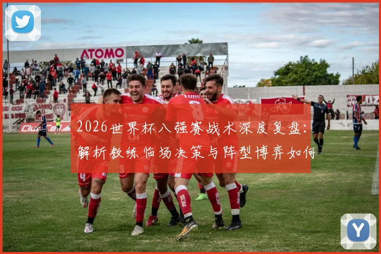 2026世界杯八强赛战术深度复盘：解析教练临场决策与阵型博弈如何决定胜负