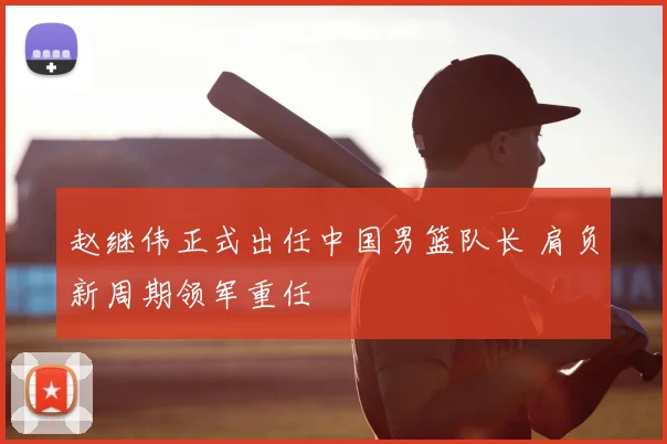 赵继伟正式出任中国男篮队长 肩负新周期领军重任