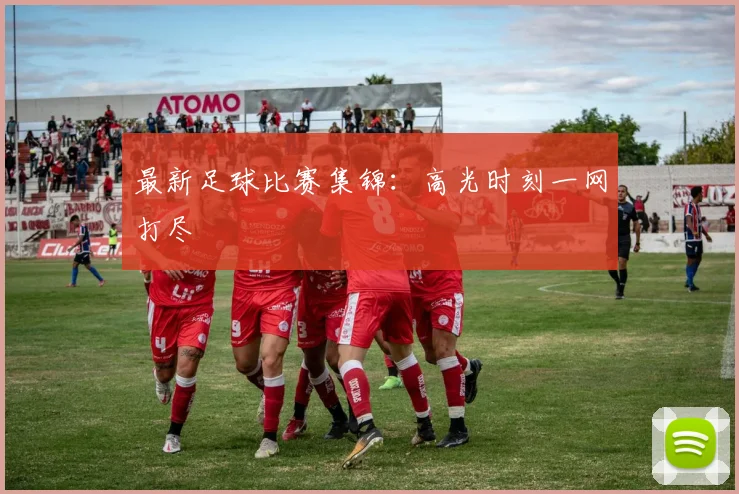 最新足球比赛集锦：高光时刻一网打尽